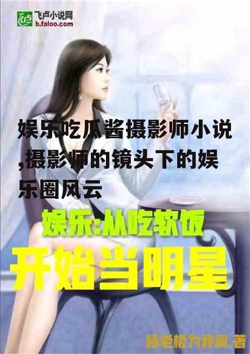 娱乐吃瓜酱摄影师小说,摄影师的镜头下的娱乐圈风云