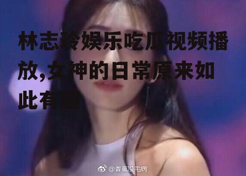 林志玲娱乐吃瓜视频播放,女神的日常原来如此有趣