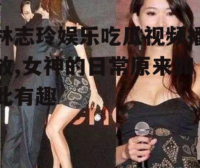 林志玲娱乐吃瓜视频播放,女神的日常原来如此有趣