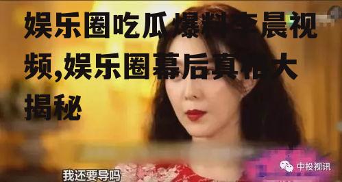 娱乐圈吃瓜爆料李晨视频,娱乐圈幕后真相大揭秘