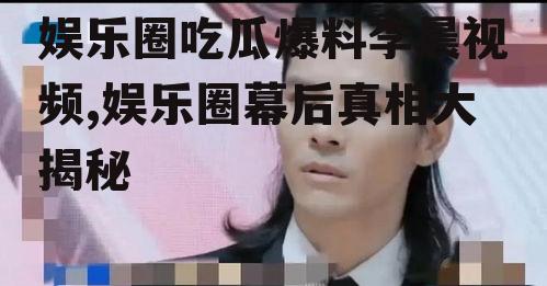 娱乐圈吃瓜爆料李晨视频,娱乐圈幕后真相大揭秘