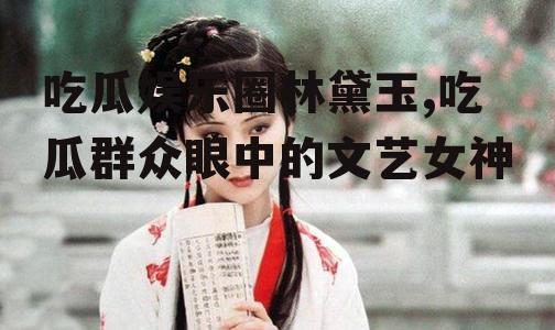 吃瓜娱乐圈林黛玉,吃瓜群众眼中的文艺女神