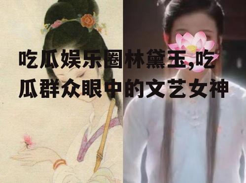 吃瓜娱乐圈林黛玉,吃瓜群众眼中的文艺女神