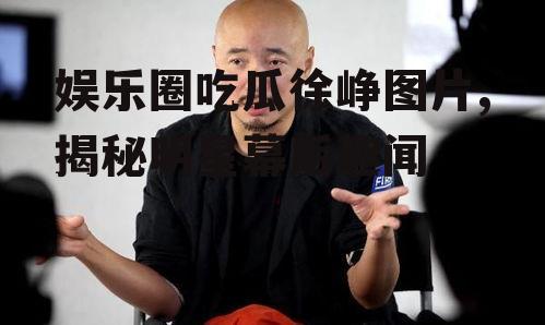 娱乐圈吃瓜徐峥图片,揭秘明星幕后趣闻