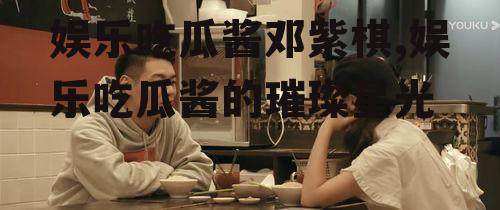 娱乐吃瓜酱邓紫棋,娱乐吃瓜酱的璀璨星光