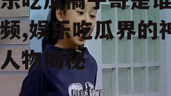 娱乐吃瓜橘子哥是谁呀视频,娱乐吃瓜界的神秘人物揭秘