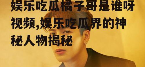 娱乐吃瓜橘子哥是谁呀视频,娱乐吃瓜界的神秘人物揭秘