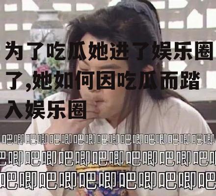 为了吃瓜她进了娱乐圈了,她如何因吃瓜而踏入娱乐圈