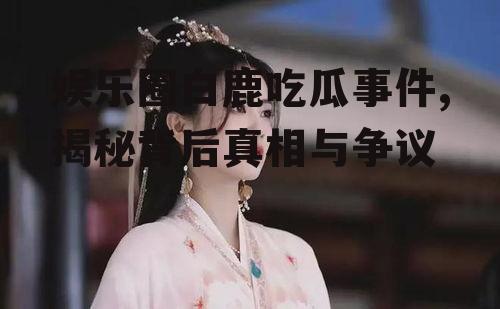 娱乐圈白鹿吃瓜事件,揭秘背后真相与争议