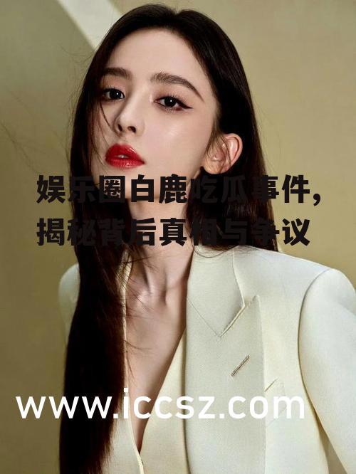 娱乐圈白鹿吃瓜事件,揭秘背后真相与争议
