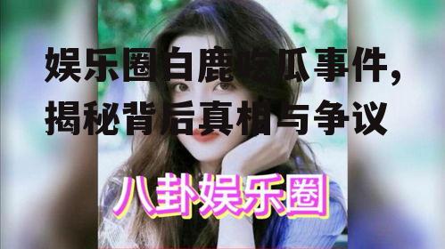 娱乐圈白鹿吃瓜事件,揭秘背后真相与争议