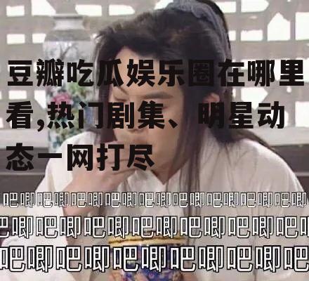 豆瓣吃瓜娱乐圈在哪里看,热门剧集、明星动态一网打尽