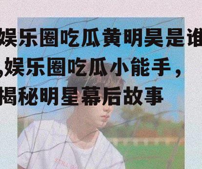 娱乐圈吃瓜黄明昊是谁,娱乐圈吃瓜小能手，揭秘明星幕后故事