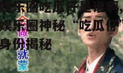 娱乐圈吃瓜仔是谁啊,娱乐圈神秘“吃瓜仔”身份揭秘