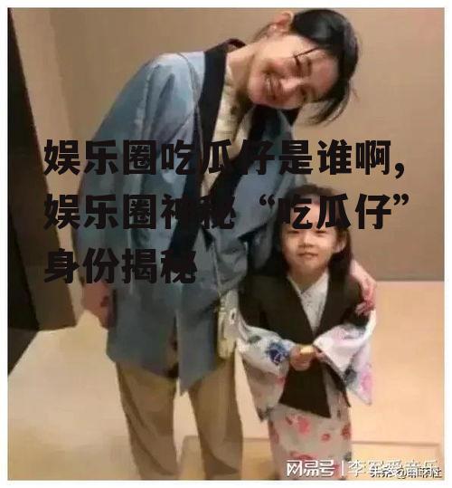 娱乐圈吃瓜仔是谁啊,娱乐圈神秘“吃瓜仔”身份揭秘