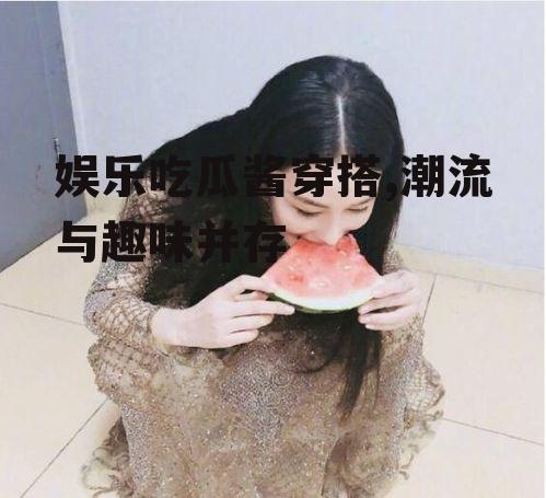 娱乐吃瓜酱穿搭,潮流与趣味并存