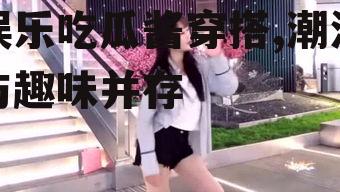 娱乐吃瓜酱穿搭,潮流与趣味并存