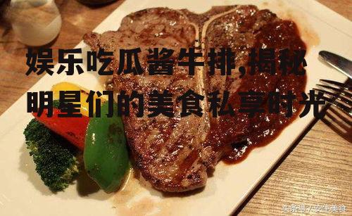 娱乐吃瓜酱牛排,揭秘明星们的美食私享时光