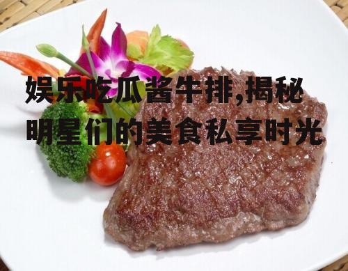 娱乐吃瓜酱牛排,揭秘明星们的美食私享时光