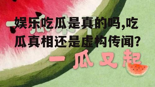 娱乐吃瓜是真的吗,吃瓜真相还是虚构传闻？