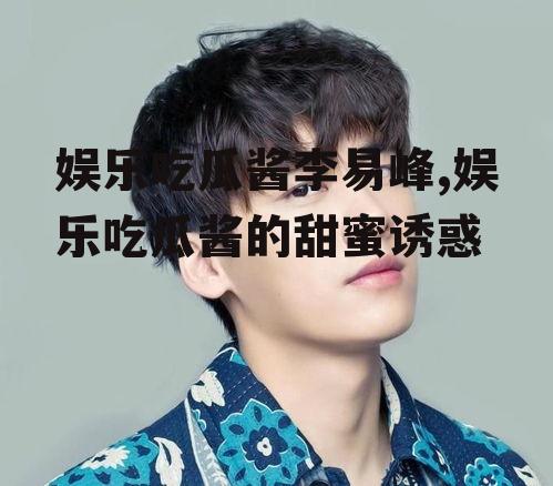 娱乐吃瓜酱李易峰,娱乐吃瓜酱的甜蜜诱惑