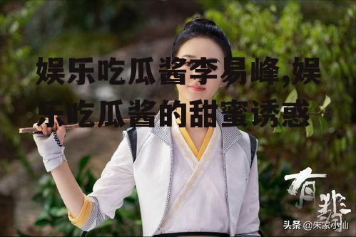 娱乐吃瓜酱李易峰,娱乐吃瓜酱的甜蜜诱惑