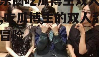 娱乐圈吃瓜博主双人小说,吃瓜博主的双人甜蜜冒险