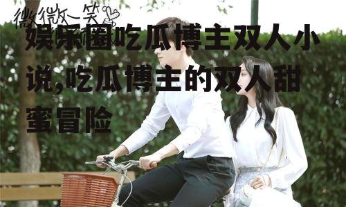 娱乐圈吃瓜博主双人小说,吃瓜博主的双人甜蜜冒险