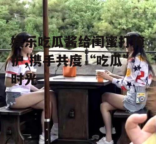娱乐吃瓜酱给闺蜜打掩护,携手共度“吃瓜”时光
