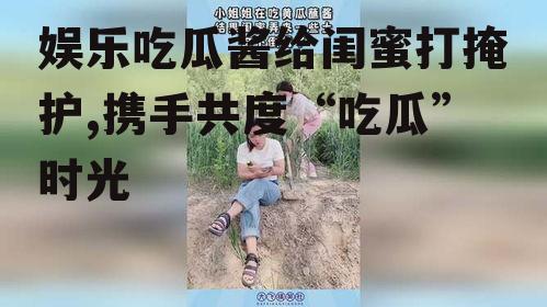 娱乐吃瓜酱给闺蜜打掩护,携手共度“吃瓜”时光