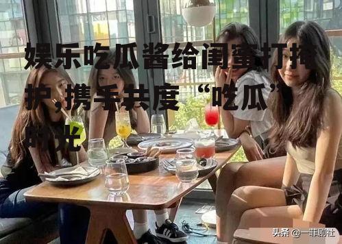 娱乐吃瓜酱给闺蜜打掩护,携手共度“吃瓜”时光