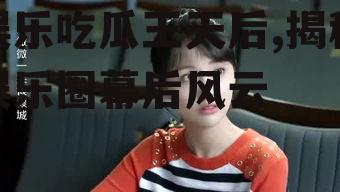 娱乐吃瓜王天后,揭秘娱乐圈幕后风云