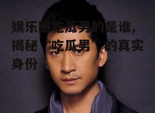 娱乐圈吃瓜男的是谁,揭秘“吃瓜男”的真实身份