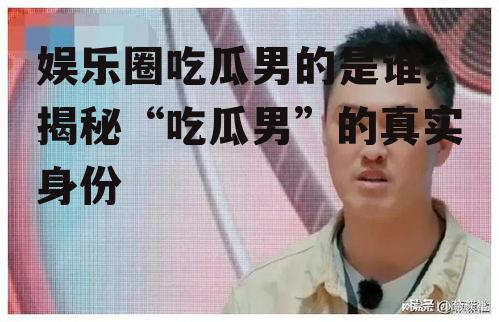 娱乐圈吃瓜男的是谁,揭秘“吃瓜男”的真实身份