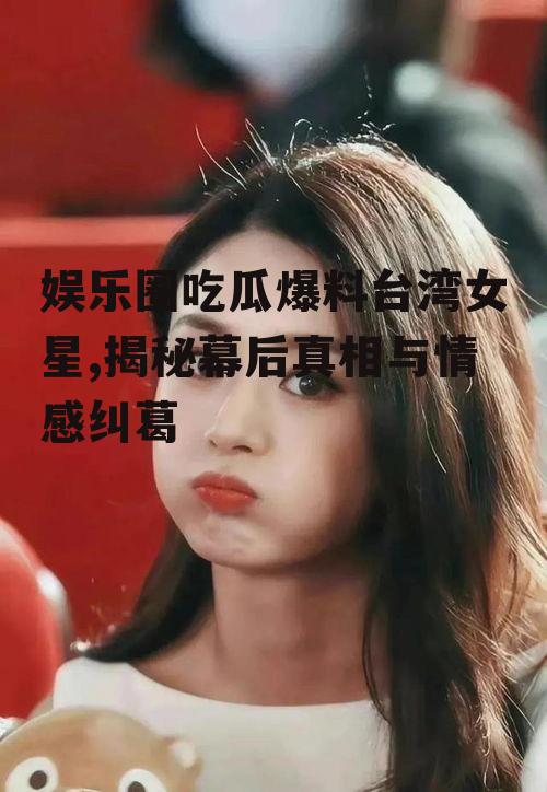 娱乐圈吃瓜爆料台湾女星,揭秘幕后真相与情感纠葛