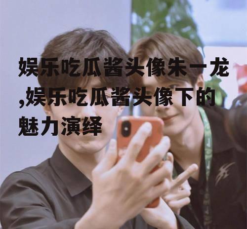 娱乐吃瓜酱头像朱一龙,娱乐吃瓜酱头像下的魅力演绎