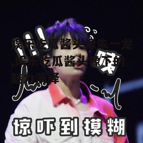 娱乐吃瓜酱头像朱一龙,娱乐吃瓜酱头像下的魅力演绎
