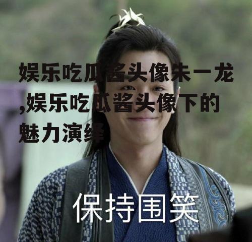 娱乐吃瓜酱头像朱一龙,娱乐吃瓜酱头像下的魅力演绎