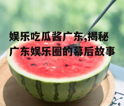 娱乐吃瓜酱广东,揭秘广东娱乐圈的幕后故事