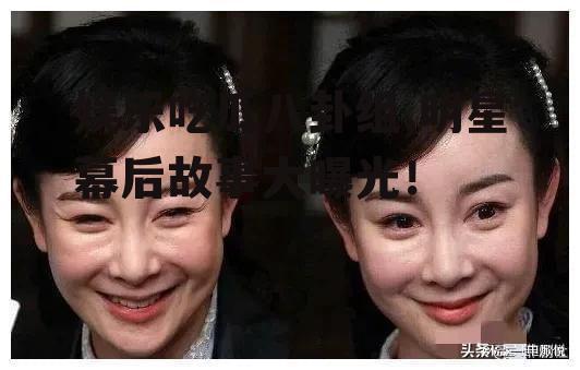 娱乐吃瓜八卦组,明星幕后故事大曝光！
