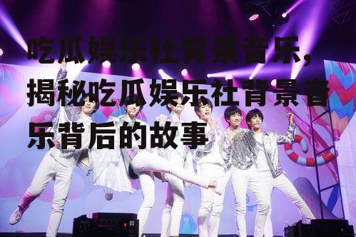 吃瓜娱乐社背景音乐,揭秘吃瓜娱乐社背景音乐背后的故事