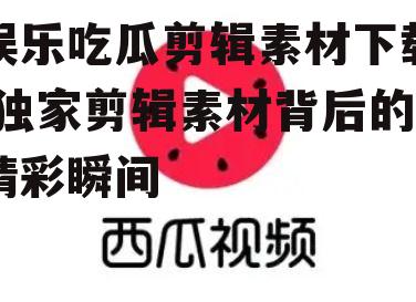 娱乐吃瓜剪辑素材下载,独家剪辑素材背后的精彩瞬间