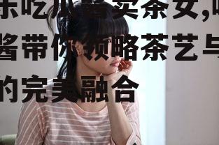娱乐吃瓜酱卖茶女,吃瓜酱带你领略茶艺与娱乐的完美融合