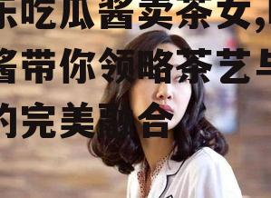 娱乐吃瓜酱卖茶女,吃瓜酱带你领略茶艺与娱乐的完美融合