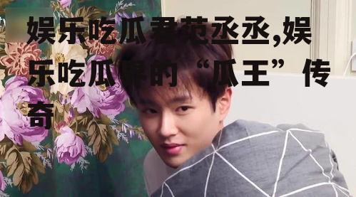 娱乐吃瓜君范丞丞,娱乐吃瓜界的“瓜王”传奇