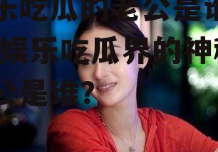 娱乐吃瓜的老公是谁图片,娱乐吃瓜界的神秘老公是谁？