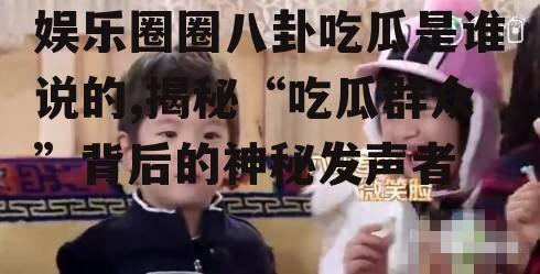 娱乐圈圈八卦吃瓜是谁说的,揭秘“吃瓜群众”背后的神秘发声者