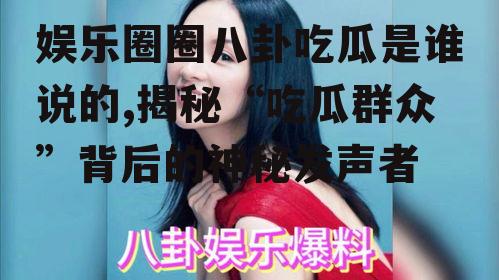 娱乐圈圈八卦吃瓜是谁说的,揭秘“吃瓜群众”背后的神秘发声者