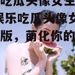 娱乐吃瓜头像女生可爱版,娱乐吃瓜头像女生可爱版，萌化你的视觉体验