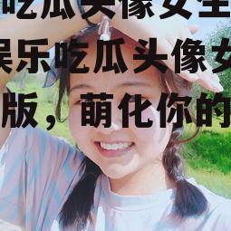 娱乐吃瓜头像女生可爱版,娱乐吃瓜头像女生可爱版，萌化你的视觉体验